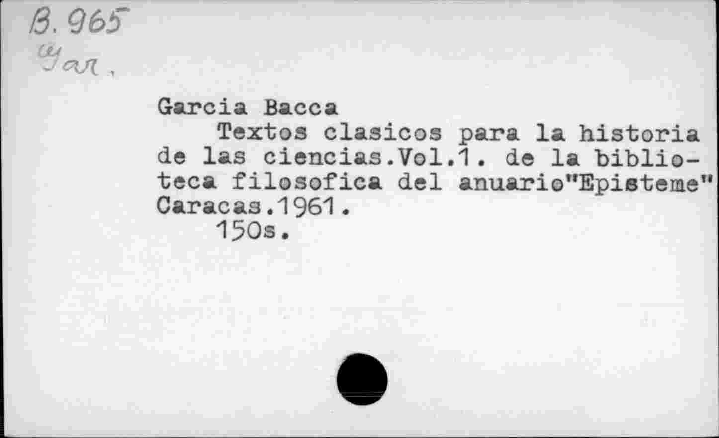 ﻿ß, Q65
Garcia Васса
Textes clasicos para la historia de las ciencias.Vol.1. de la biblio-teca filosofica del anuario‘’Epieteme" Car ас as. 1961.
150s.